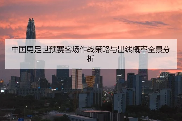 中国男足世预赛客场作战策略与出线概率全景分析