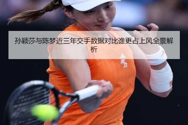 孙颖莎与陈梦近三年交手数据对比谁更占上风全景解析