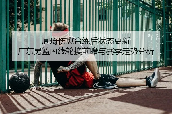 周琦伤愈合练后状态更新 广东男篮内线轮换前瞻与赛季走势分析