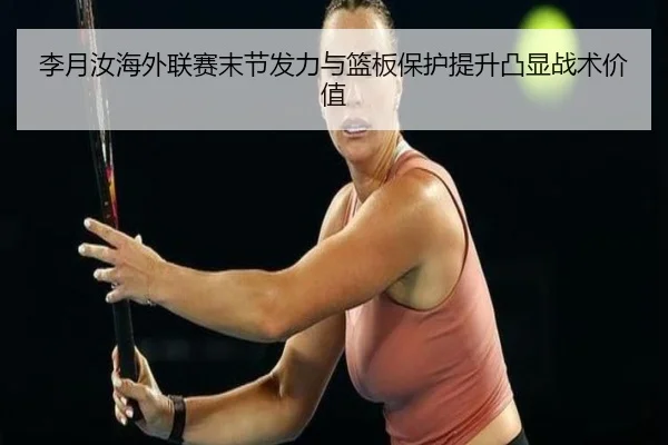 李月汝海外联赛末节发力与篮板保护提升凸显战术价值