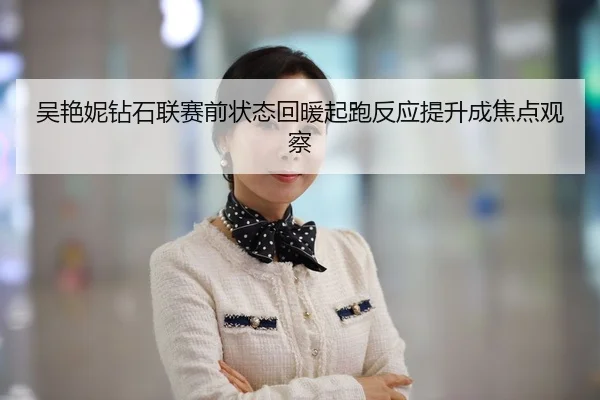吴艳妮钻石联赛前状态回暖起跑反应提升成焦点观察