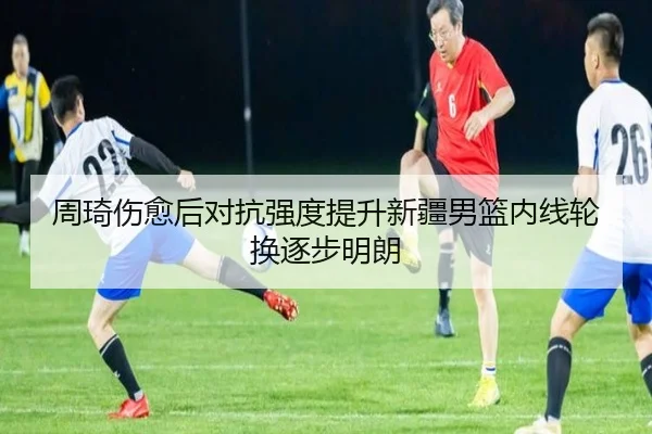 周琦伤愈后对抗强度提升新疆男篮内线轮换逐步明朗
