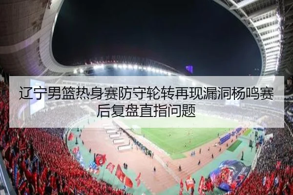 辽宁男篮热身赛防守轮转再现漏洞杨鸣赛后复盘直指问题