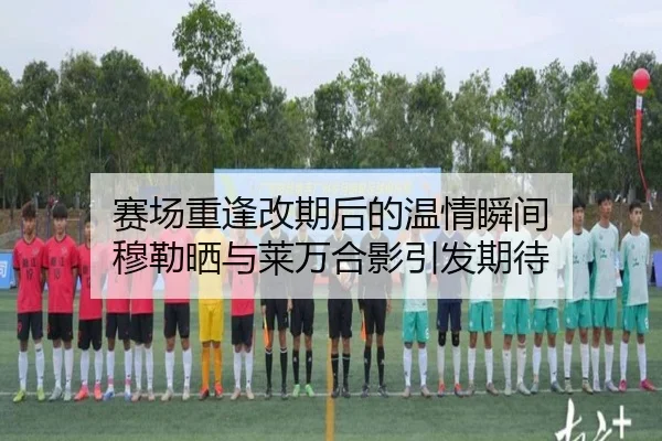 赛场重逢改期后的温情瞬间 穆勒晒与莱万合影引发期待