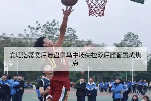 安切洛蒂赛后复盘皇马中场失控双后腰配置成焦点
